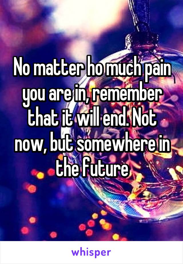 No matter ho much pain you are in, remember that it will end. Not now, but somewhere in the future
