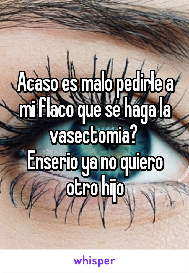 Acaso es malo pedirle a mi flaco que se haga la vasectomia? 
Enserio ya no quiero otro hijo