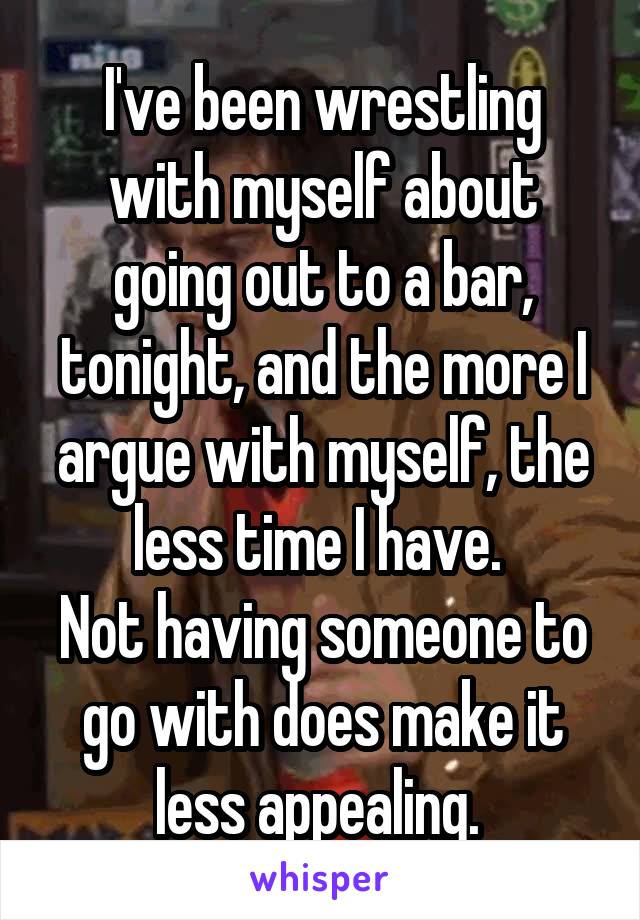 I've been wrestling with myself about going out to a bar, tonight, and the more I argue with myself, the less time I have. 
Not having someone to go with does make it less appealing. 