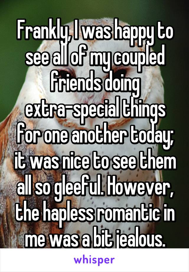 Frankly, I was happy to see all of my coupled friends doing extra-special things for one another today; it was nice to see them all so gleeful. However, the hapless romantic in me was a bit jealous.