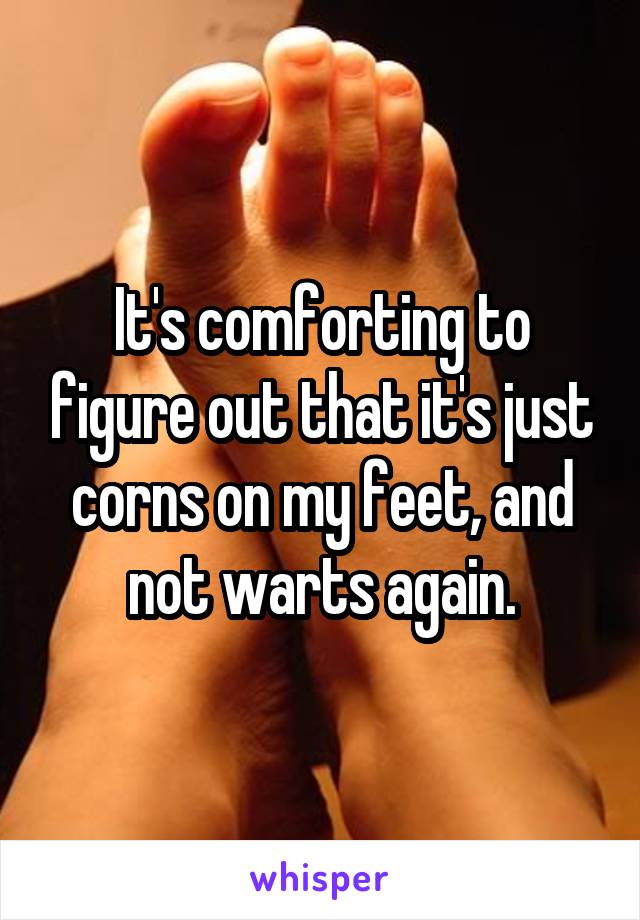 It's comforting to figure out that it's just corns on my feet, and not warts again.