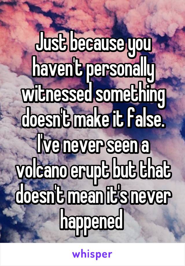 Just because you haven't personally witnessed something doesn't make it false. I've never seen a volcano erupt but that doesn't mean it's never happened 