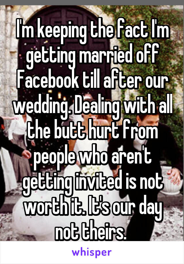 I'm keeping the fact I'm getting married off Facebook till after our wedding. Dealing with all the butt hurt from people who aren't getting invited is not worth it. It's our day not theirs. 