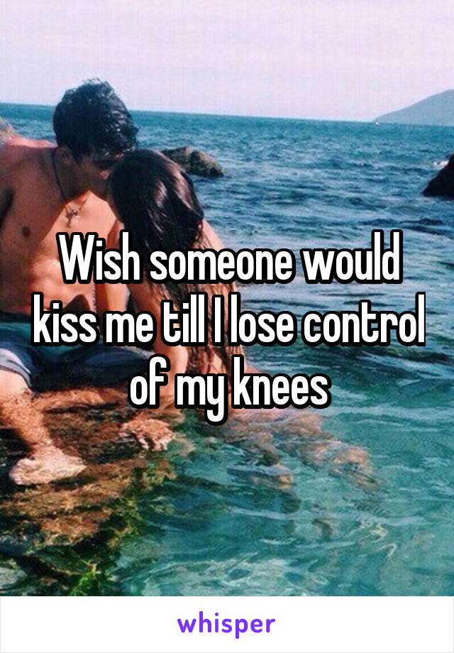 Wish someone would kiss me till I lose control of my knees