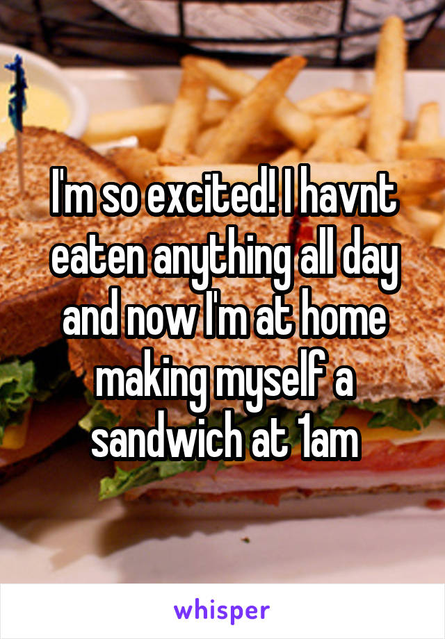 I'm so excited! I havnt eaten anything all day and now I'm at home making myself a sandwich at 1am