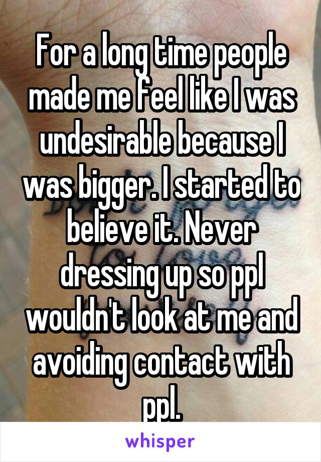 For a long time people made me feel like I was undesirable because I was bigger. I started to believe it. Never dressing up so ppl wouldn't look at me and avoiding contact with ppl.