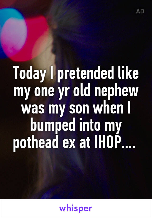 Today I pretended like my one yr old nephew was my son when I bumped into my pothead ex at IHOP.... 