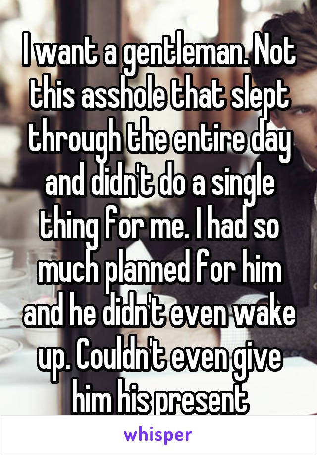 I want a gentleman. Not this asshole that slept through the entire day and didn't do a single thing for me. I had so much planned for him and he didn't even wake up. Couldn't even give him his present