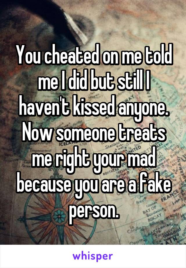 You cheated on me told me I did but still I haven't kissed anyone. Now someone treats me right your mad because you are a fake person.