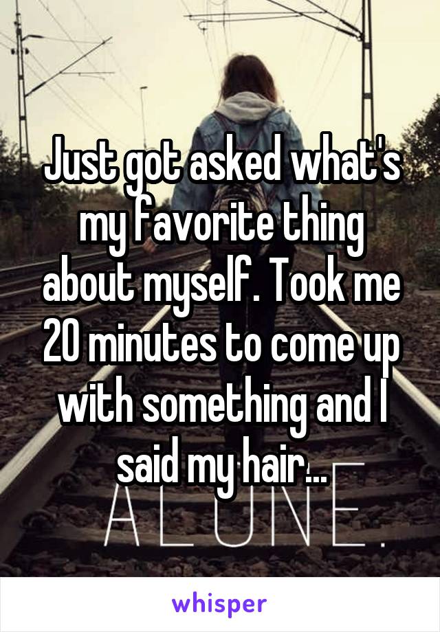 Just got asked what's my favorite thing about myself. Took me 20 minutes to come up with something and I said my hair...