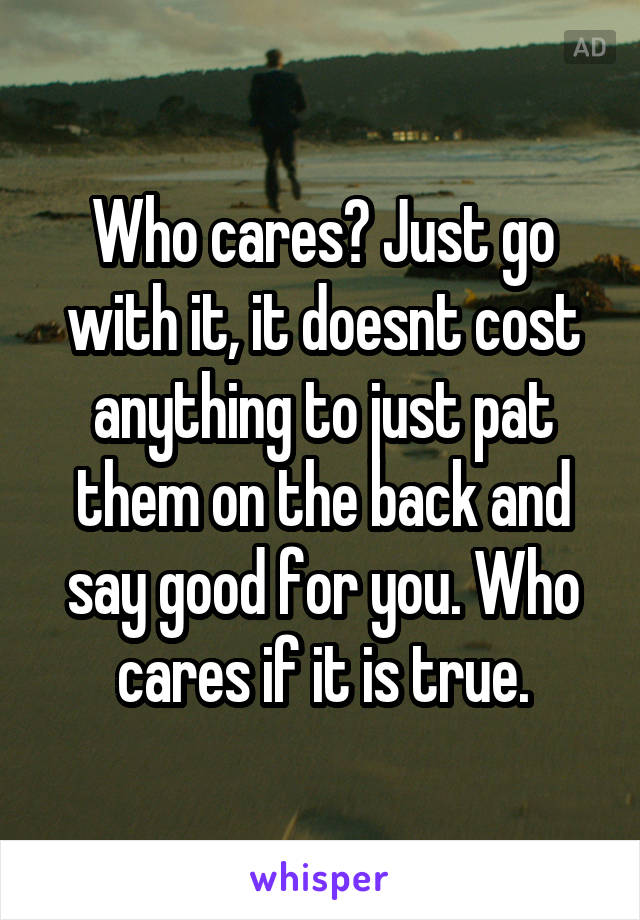 Who cares? Just go with it, it doesnt cost anything to just pat them on the back and say good for you. Who cares if it is true.