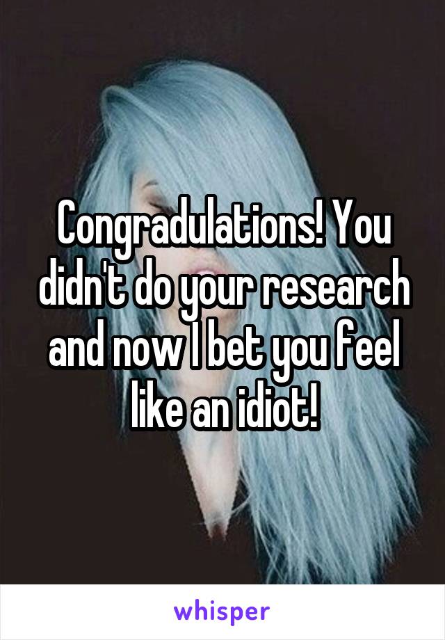 Congradulations! You didn't do your research and now I bet you feel like an idiot!