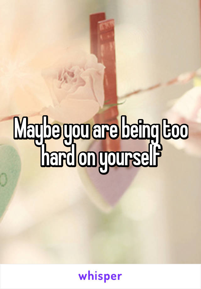 Maybe you are being too hard on yourself