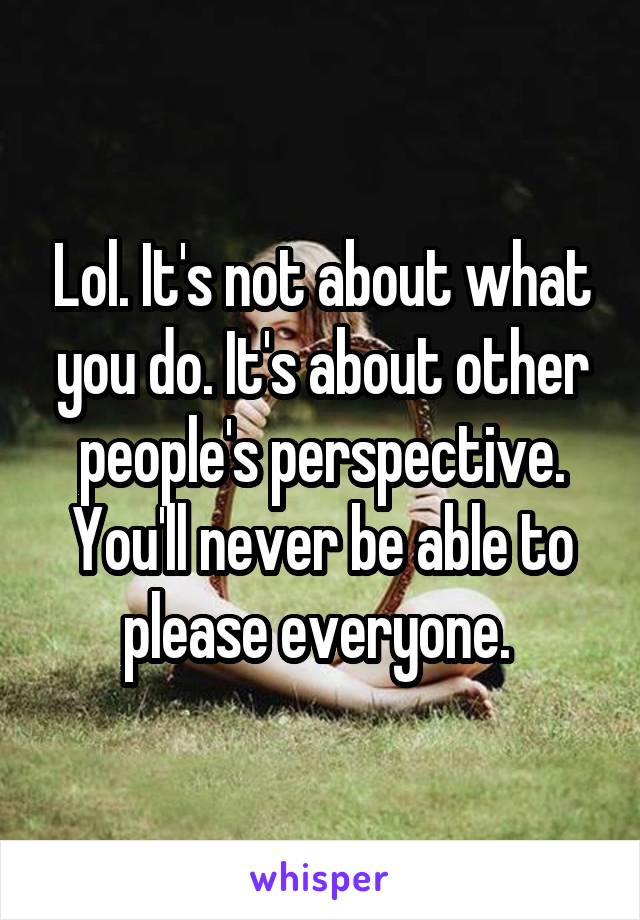 Lol. It's not about what you do. It's about other people's perspective. You'll never be able to please everyone. 