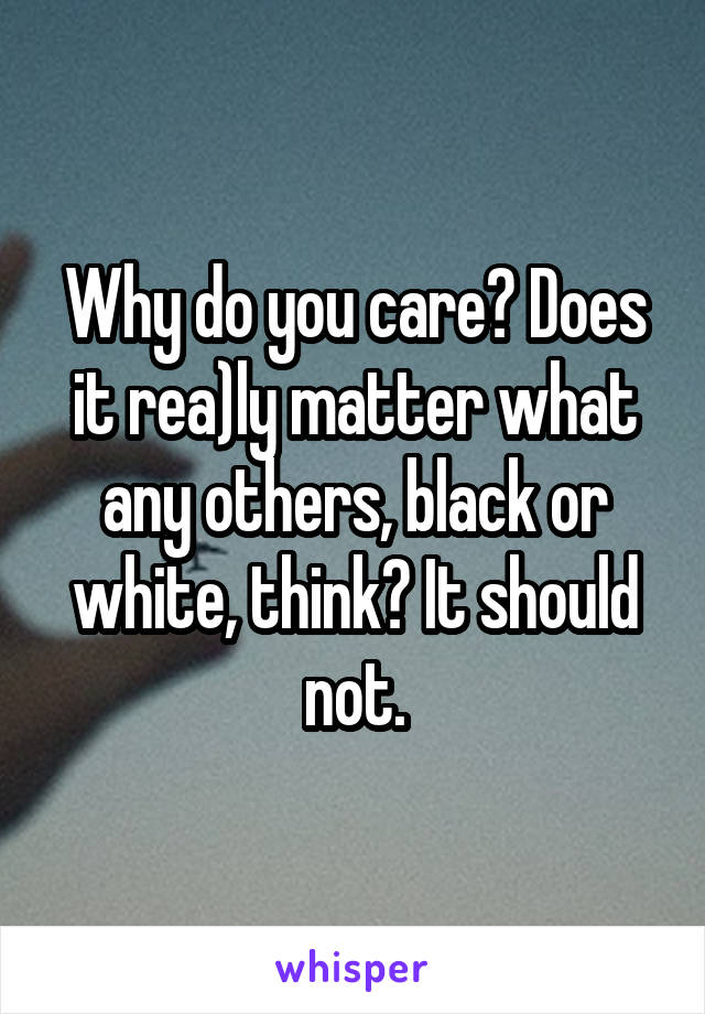 Why do you care? Does it rea)ly matter what any others, black or white, think? It should not.