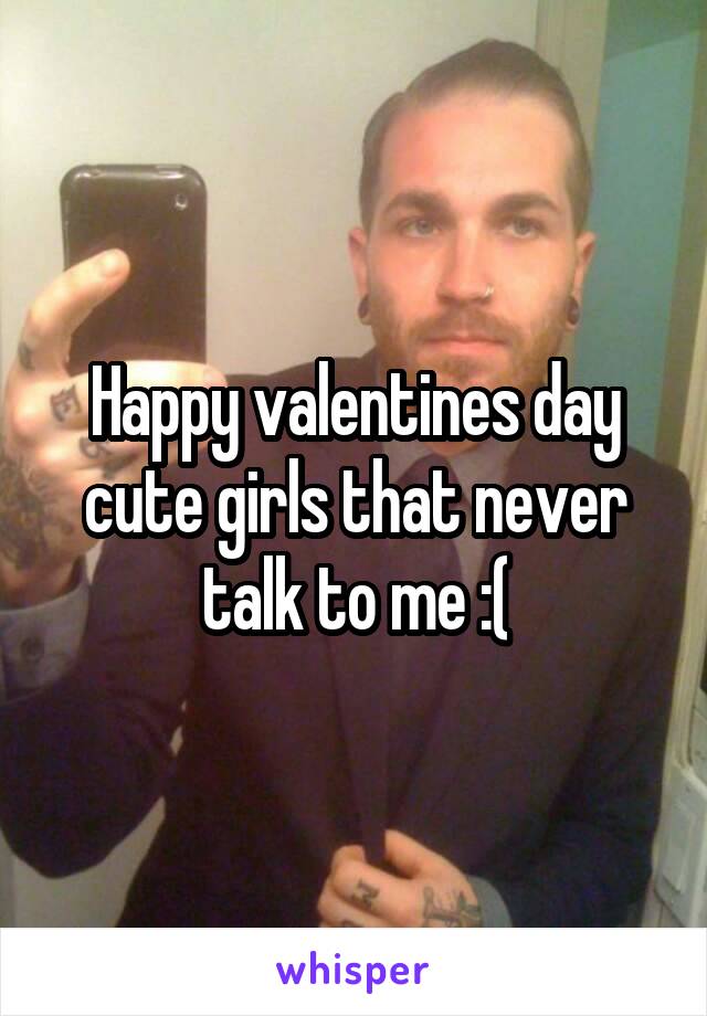 Happy valentines day cute girls that never talk to me :(