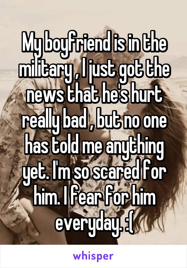 My boyfriend is in the military , I just got the news that he's hurt really bad , but no one has told me anything yet. I'm so scared for him. I fear for him everyday. :(