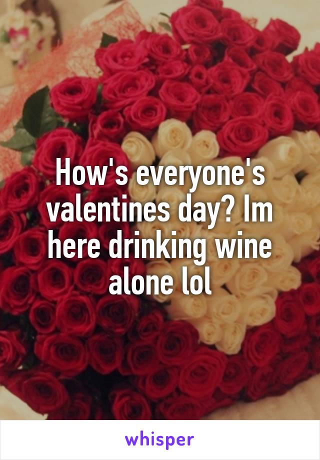 How's everyone's valentines day? Im here drinking wine alone lol