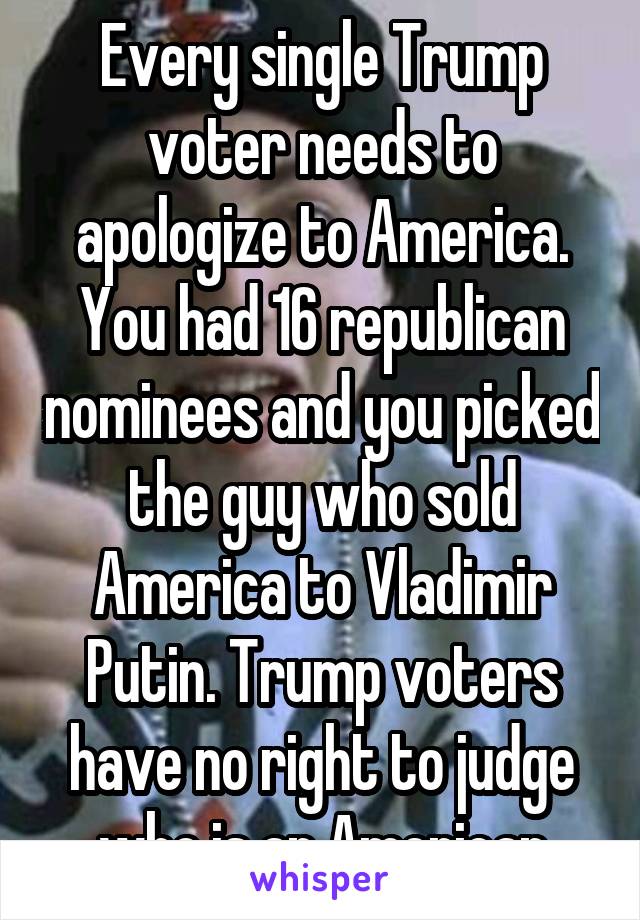 Every single Trump voter needs to apologize to America. You had 16 republican nominees and you picked the guy who sold America to Vladimir Putin. Trump voters have no right to judge who is an American