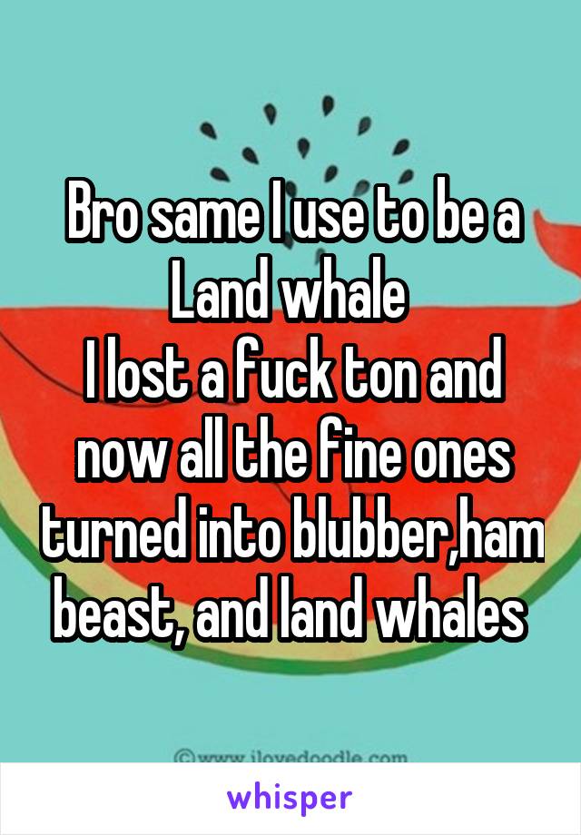 Bro same I use to be a Land whale 
I lost a fuck ton and now all the fine ones turned into blubber,ham beast, and land whales 