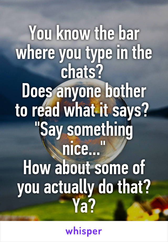 You know the bar where you type in the chats? 
Does anyone bother to read what it says? 
"Say something nice..."
How about some of you actually do that? Ya?