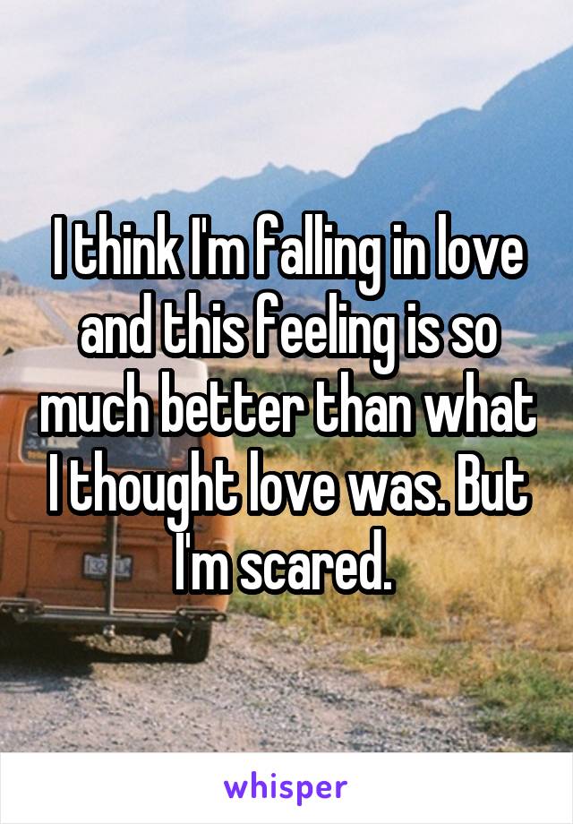 I think I'm falling in love and this feeling is so much better than what I thought love was. But I'm scared. 