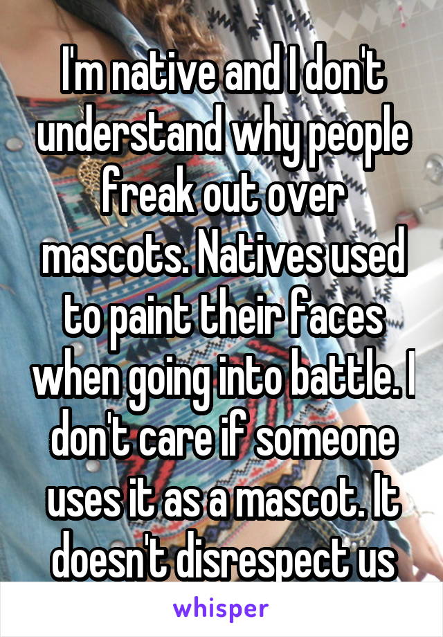 I'm native and I don't understand why people freak out over mascots. Natives used to paint their faces when going into battle. I don't care if someone uses it as a mascot. It doesn't disrespect us