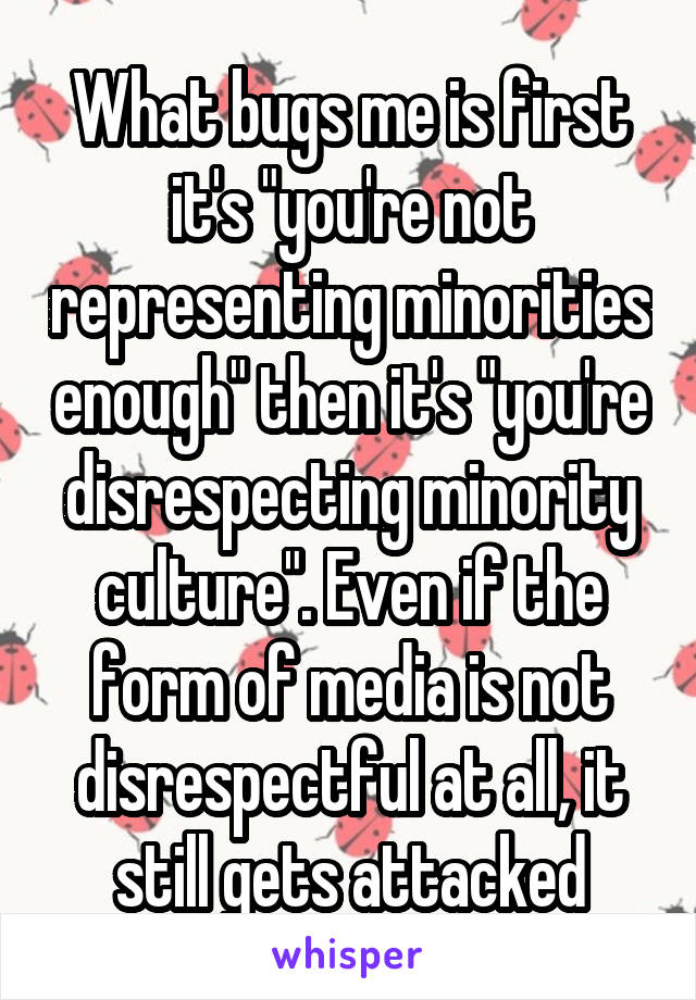 What bugs me is first it's "you're not representing minorities enough" then it's "you're disrespecting minority culture". Even if the form of media is not disrespectful at all, it still gets attacked