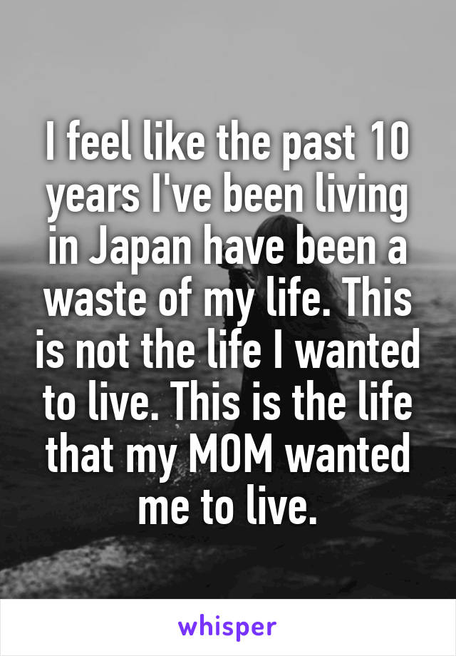 I feel like the past 10 years I've been living in Japan have been a waste of my life. This is not the life I wanted to live. This is the life that my MOM wanted me to live.