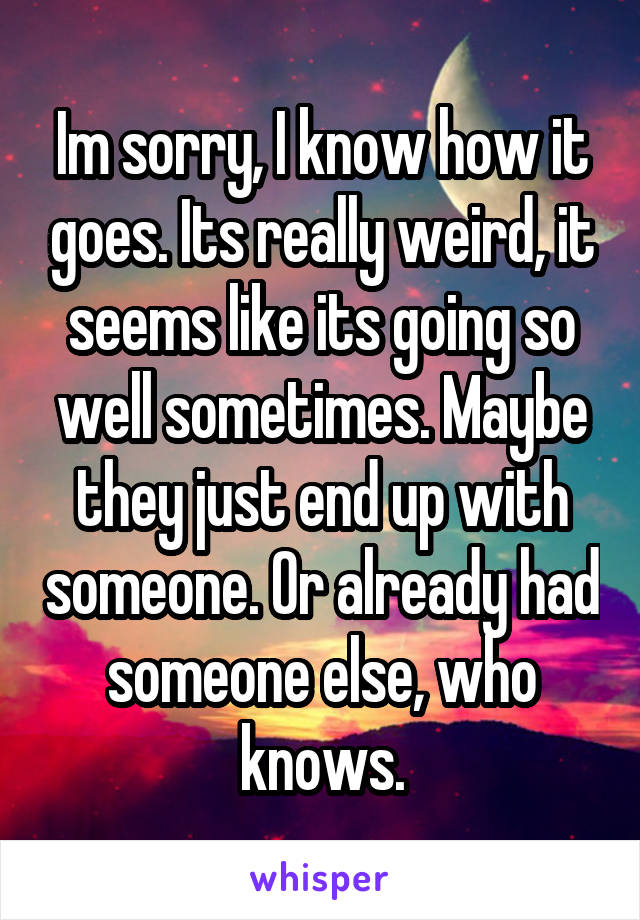 Im sorry, I know how it goes. Its really weird, it seems like its going so well sometimes. Maybe they just end up with someone. Or already had someone else, who knows.