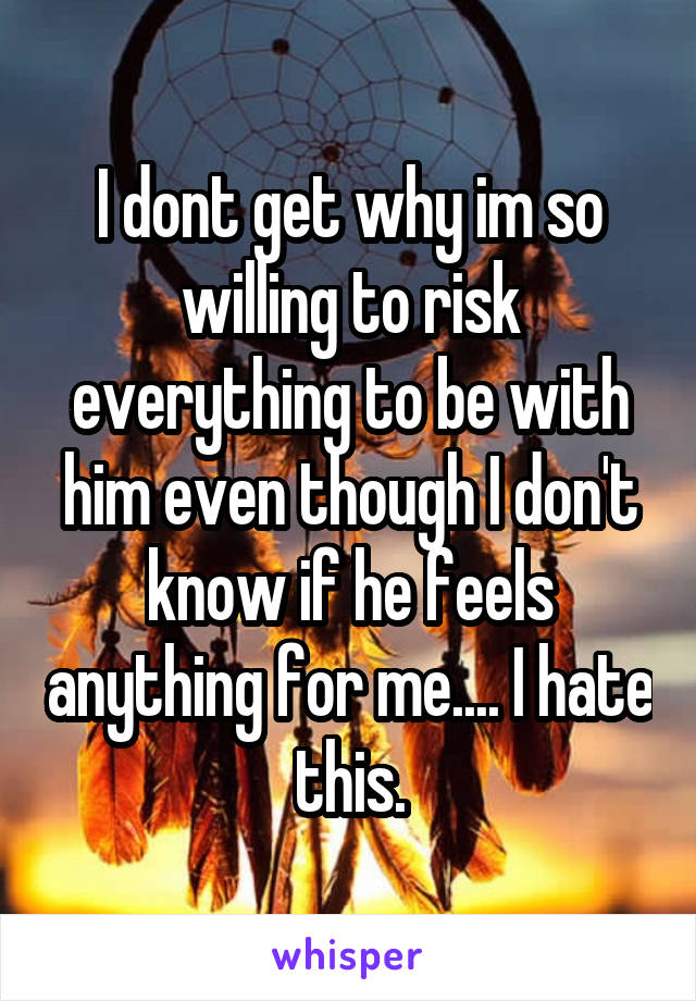 I dont get why im so willing to risk everything to be with him even though I don't know if he feels anything for me.... I hate this.