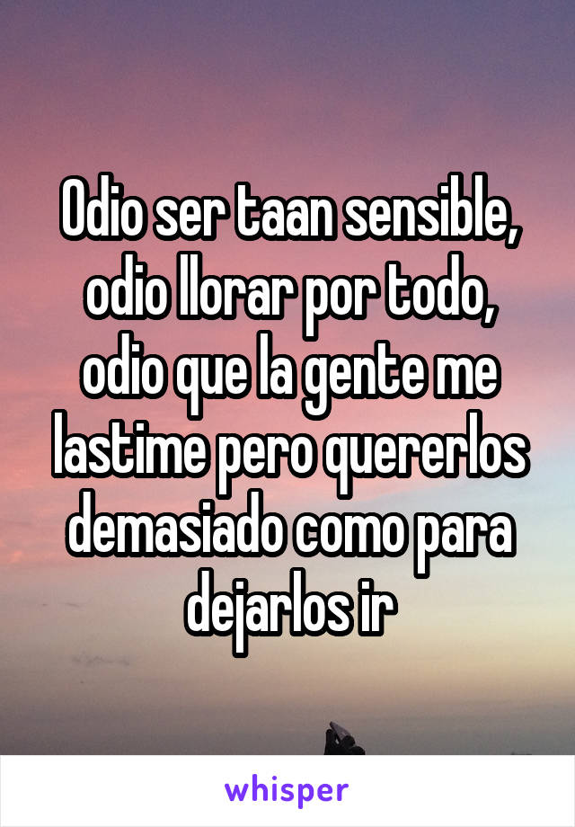 Odio ser taan sensible, odio llorar por todo, odio que la gente me lastime pero quererlos demasiado como para dejarlos ir