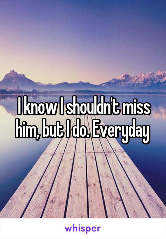 I know I shouldn't miss him, but I do. Everyday 