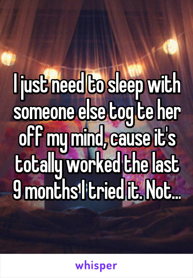 I just need to sleep with someone else tog te her off my mind, cause it's totally worked the last 9 months I tried it. Not...