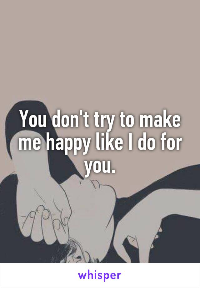 You don't try to make me happy like I do for you.