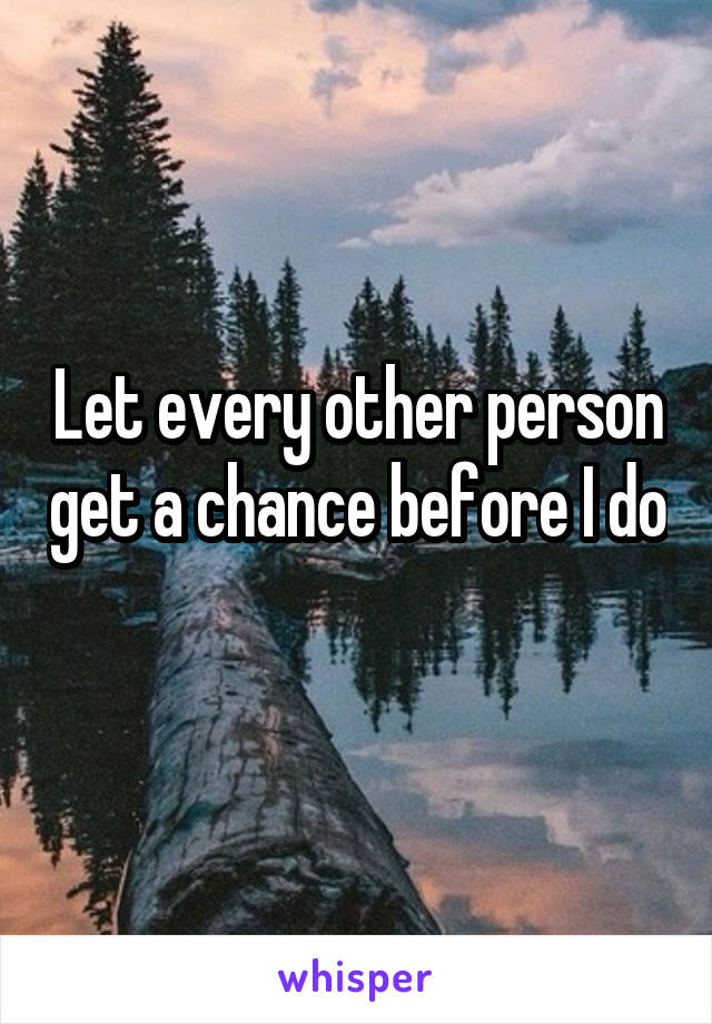 Let every other person get a chance before I do 