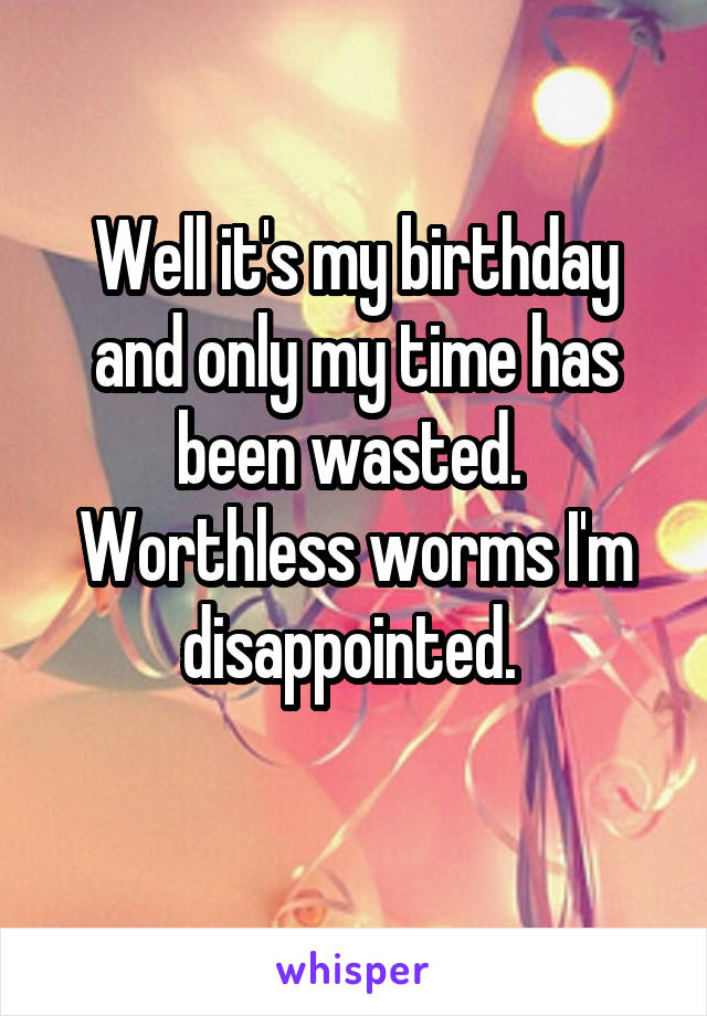 Well it's my birthday and only my time has been wasted. 
Worthless worms I'm disappointed. 
