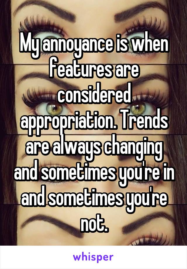 My annoyance is when features are considered appropriation. Trends are always changing and sometimes you're in and sometimes you're not.