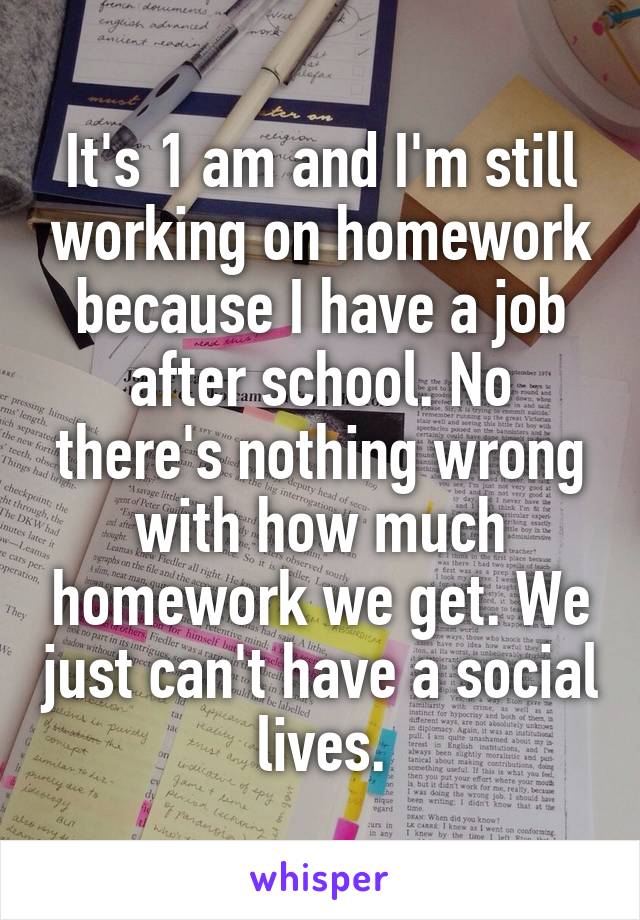 It's 1 am and I'm still working on homework because I have a job after school. No there's nothing wrong with how much homework we get. We just can't have a social lives.