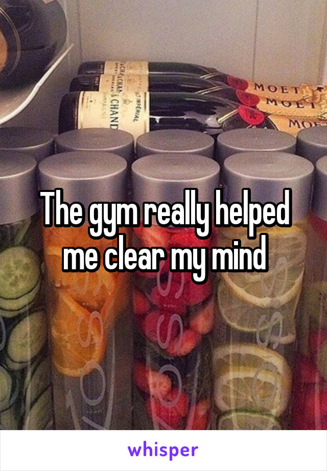 The gym really helped me clear my mind