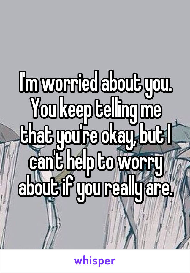 I'm worried about you. You keep telling me that you're okay, but I can't help to worry about if you really are.