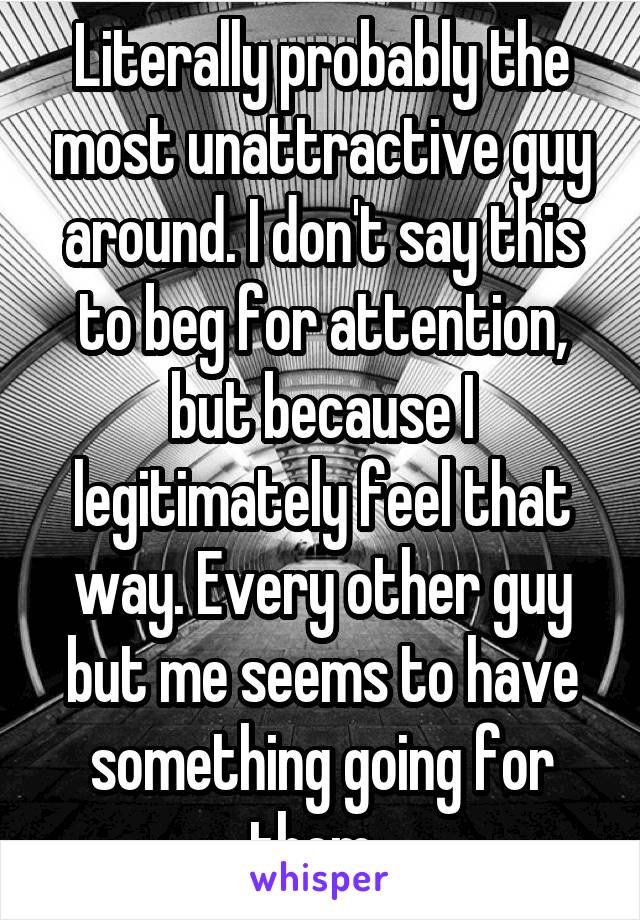 Literally probably the most unattractive guy around. I don't say this to beg for attention, but because I legitimately feel that way. Every other guy but me seems to have something going for them. 