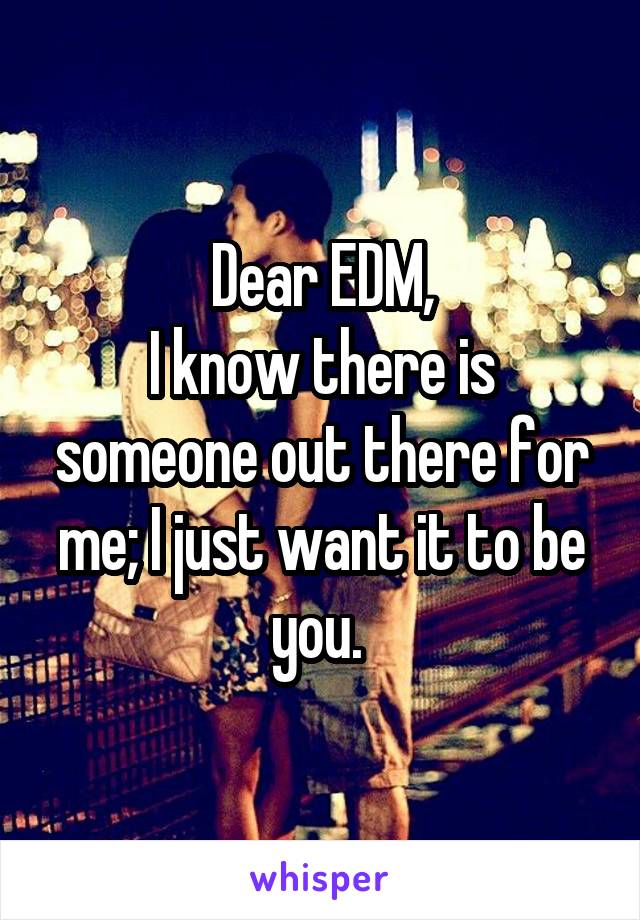 Dear EDM,
I know there is someone out there for me; I just want it to be you. 