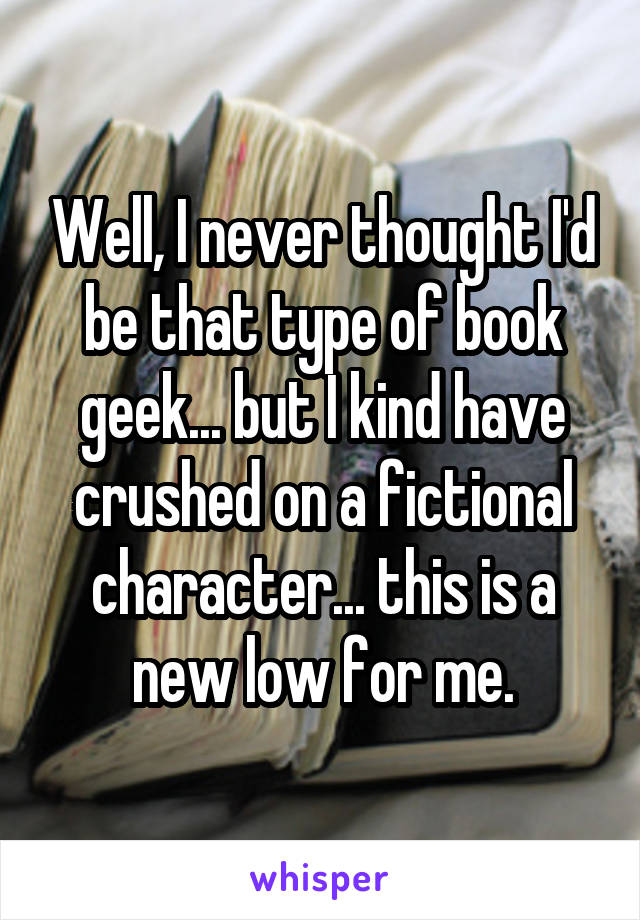 Well, I never thought I'd be that type of book geek... but I kind have crushed on a fictional character... this is a new low for me.