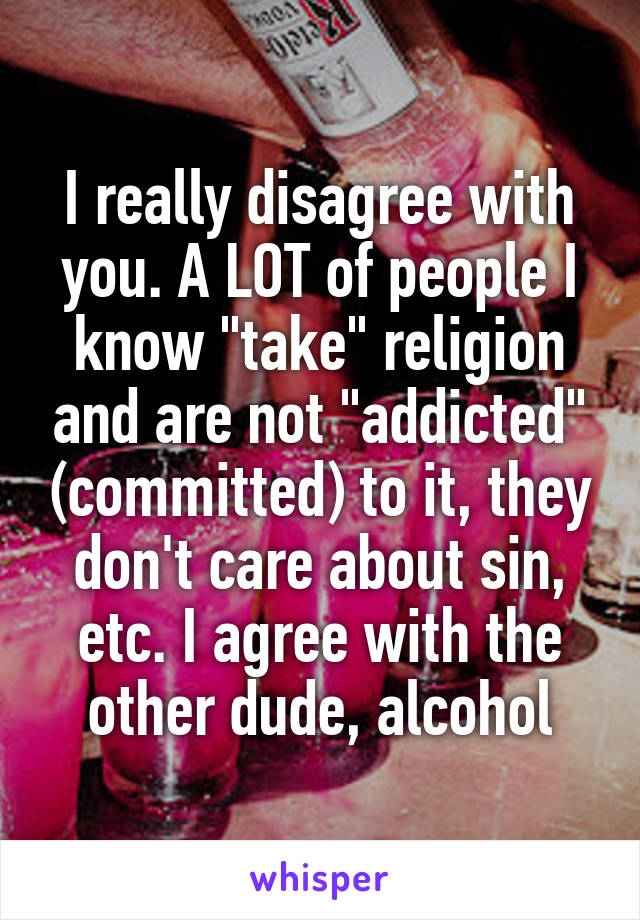 I really disagree with you. A LOT of people I know "take" religion and are not "addicted" (committed) to it, they don't care about sin, etc. I agree with the other dude, alcohol