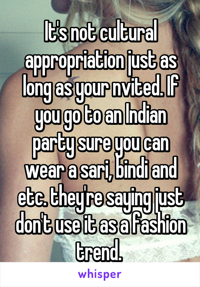 It's not cultural appropriation just as long as your nvited. If you go to an Indian party sure you can wear a sari, bindi and etc. they're saying just don't use it as a fashion trend. 