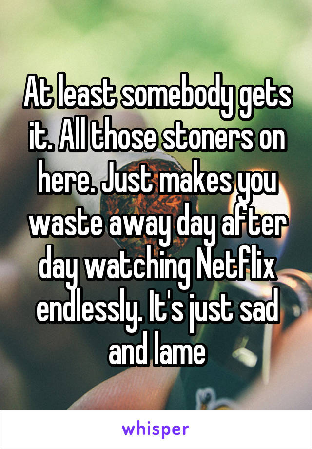 At least somebody gets it. All those stoners on here. Just makes you waste away day after day watching Netflix endlessly. It's just sad and lame