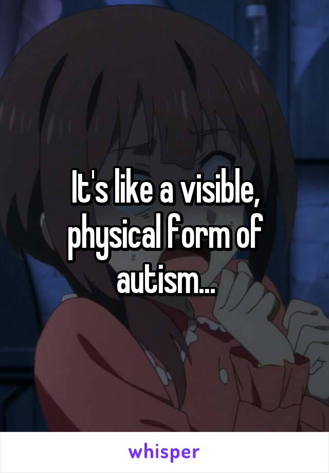 It's like a visible, physical form of autism...