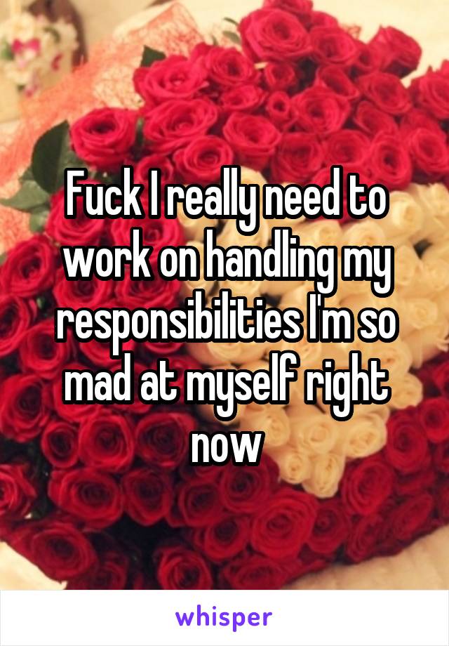 Fuck I really need to work on handling my responsibilities I'm so mad at myself right now