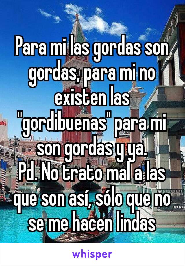 Para mi las gordas son gordas, para mi no existen las "gordibuenas" para mi son gordas y ya.
Pd. No trato mal a las que son así, sólo que no se me hacen lindas